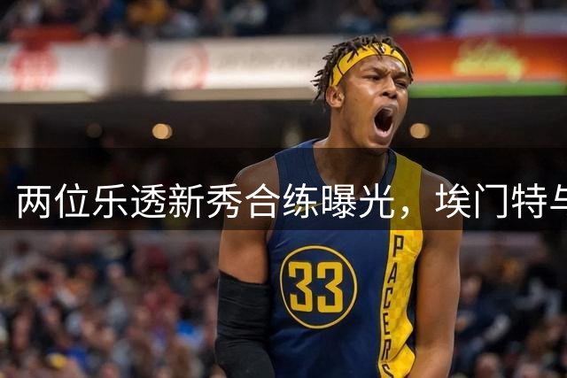 两位乐透新秀合练曝光，埃门特与杰明展现夏季特训成果